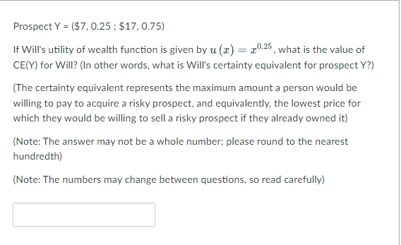 Prospect Y = ($7, 0.25 ; $17, 0.75)
If Will's utility of wealth function is given by u (x) = 20.25, what is the value of
CE(Y) for Will? (In other words, what is Will's certainty equivalent for prospect Y?)
(The certainty equivalent represents the maximum amount a person would be
willing to pay to acquire a risky prospect, and equivalently, the lowest price for
which they would be willing to sell a risky prospect if they already owned it)
(Note: The answer may not be a whole number; please round to the nearest
hundredth)
(Note: The numbers may change between questions, so read carefully)
