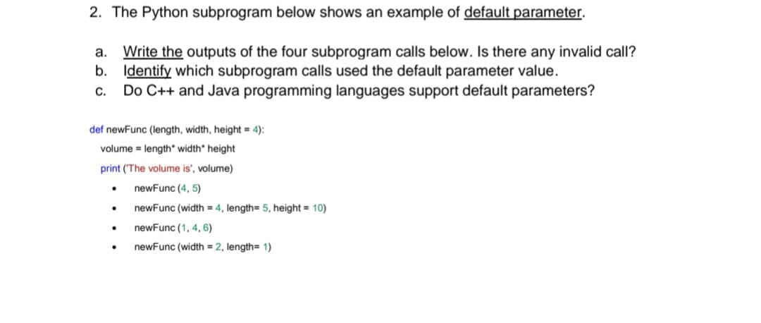 2. The Python subprogram below shows an example of default parameter.
a. Write the outputs of the four subprogram calls below. Is there any invalid call?
b. Identify which subprogram calls used the default parameter value.
C. Do C++ and Java programming languages support default parameters?
def newFunc (length, width, height = 4):
volume length*width" height
print ('The volume is', volume)
newFunc (4, 5)
.
●
.
newFunc (width = 4, length= 5, height = 10)
newFunc (1, 4, 6)
newFunc (width = 2, length= 1)