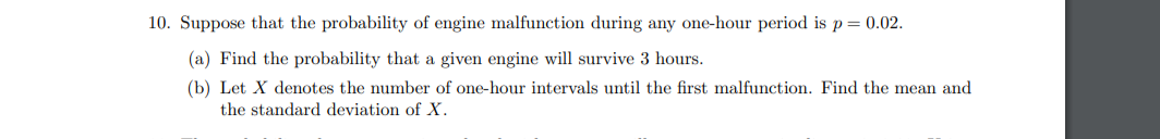 10. Suppose that the probability of engine malfunction during any one-hour period is p = 0.02.
(a) Find the probability that a given engine will survive 3 hours.
(b) Let X denotes the number of one-hour intervals until the first malfunction. Find the mean and
the standard deviation of X.