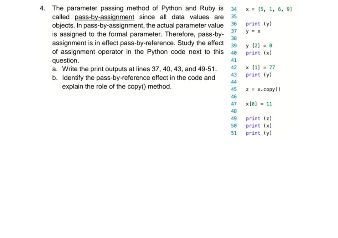 36
37
4. The parameter passing method of Python and Ruby is 34
called pass-by-assignment since all data values are 35
objects. In pass-by-assignment, the actual parameter value
is assigned to the formal parameter. Therefore, pass-by-
assignment is in effect pass-by-reference. Study the effect
of assignment operator in the Python code next to this
question.
38
39
40
41
42
43
a. Write the print outputs at lines 37, 40, 43, and 49-51.
b. Identify the pass-by-reference effect in the code and
explain the role of the copy() method.
44
45
46
47
48
49
50
51
x = [5, 1, 6, 9]
print (y)
y = x
y [2] = 0
print (x)
x [1] = 77
print (y)
z = x.copy()
x[0] = 11
print (z)
print (x)
print (y)
