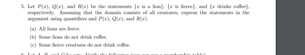 5. Let P(x), Q(x), and R(x) be the statements {r is a lion}, { is fierce}, and { drinks coffee},
respectively. Assuming that the domain consists of all creatures, express the statements in the
argument using quantifiers and P(x), Q(x), and R(x).
(a) All lions are fierce.
(b) Some lions do not drink coffee.
(c) Some fierce creatures do not drink coffee.
and CH
Verify the following fron
momborghin tablo).