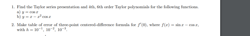 1. Find the Taylor series presentation and 4th, 6th order Taylor polynomials for the following functions.
a) y = cos x
b) y = x - x² cos x
2. Make table of error of three-point centered-difference formula for f'(0), where f(x) = sinx - cos x,
with h 10-¹, 10-2, 10-3.
