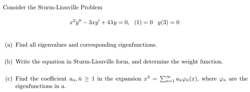 Consider the Sturm-Liouville Problem
a²y" – 3xy' + 4y = 0, (1) = 0 y(3) = 0
(a) Find all eigenvalues and corresponding eigenfunctions.
(b) Write the equation in Sturm-Liouville form, and determine the weight function.
(c) Find the coefficient an, n > 1 in the expansion x
eigenfunctions in a.
En=1 ann(x), where on are the
