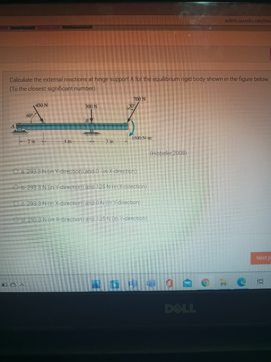 sulms.su.edu.om/ma
Calculate the external reactions at hinge support A for the equilibrium rigid body shown in the figure below.
(To the closest significant number).
700 N
450 N
300 N
60
1500 N-m
2 m
4 m
3m
(Hibbeler 2008)
Oa 293 3 N (in Y-direction) and 0 (in X-direction)
Ob 293.3 N (in Y-direction) and 125 N (in X-direction)
O c. 293 3 N (in X-direction) and 0 N in Y-direction)
Od 293.3 N (in X-direction) and 125 N (in Y-cirection)
Next p-
DELL
