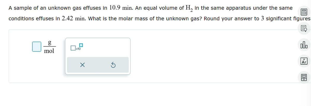 A sample of an unknown gas effuses in 10.9 min. An equal volume of H2 in the same apparatus under the same
conditions effuses in 2.42 min. What is the molar mass of the unknown gas? Round your answer to 3 significant figures
g
mol
x10
×
Ex
18
Ar