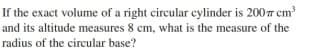 If the exact volume of a right circular cylinder is 2007 cm
and its altitude measures 8 cm, what is the measure of the
radius of the circular base?

