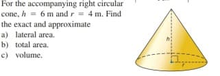 For the accompanying right circular
cone, h = 6 m and r = 4 m. Find
the exact and approximate
a) lateral area.
b) total area.
c) volume.
