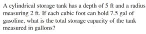 A cylindrical storage tank has a depth of 5 ft and a radius
measuring 2 ft. If ecach cubic foot can hold 7.5 gal of
gasoline, what is the total storage capacity of the tank
measured in gallons?
