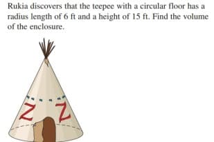 Rukia discovers that the teepee with a circular floor has a
radius length of 6 ft and a height of 15 ft. Find the volume
of the enclosure.

