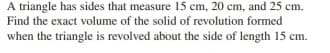 A triangle has sides that measure 15 cm, 20 cm, and 25 cm.
Find the exact volume of the solid of revolution formed
when the triangle is revolved about the side of length 15 cm.
