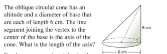 The oblique circular cone has an
altitude and a diameter of base that
are each of length 6 cm. The line
segment joining the vertex to the
center of the base is the axis of the
cone. What is the length of the axis?
6 cm
6 cm-
