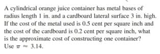 A cylindrical orange juice container has metal bases of
radius length 1 in. and a cardboard lateral surface 3 in. high.
If the cost of the metal used is 0.5 cent per square inch and
the cost of the cardboard is 0.2 cent per square inch, what
is the approximate cost of constructing one container?
Use 7= 3.14.
