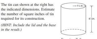 The tin can shown at the right has
the indicated dimensions. Estimate
--1% in.
the number of square inches of tin
required for its construction.
4%in.
(HINT: Include the lid and the base
in the result.)
