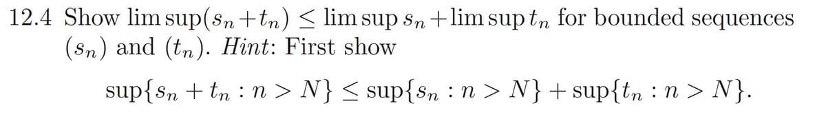 12.4 Show lim sup(sn+tn) < lim sup sn +lim sup t, for bounded sequences
(Sn) and (tn). Hint: First show
sup{sn + tn : n > N} < sup{Sn : n > N} +sup{tn : n > N}.
