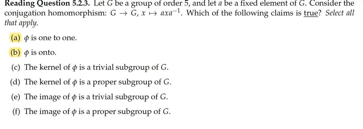 Reading Question 5.2.3. Let G be a group of order 5, and let a be a fixed element of G. Consider the
conjugation homomorphism: G → G, x → axa-1. Which of the following claims is true? Select all
that apply.
(a) o is one to one.
(b) o is onto.
(c) The kernel of o is a trivial subgroup of G.
(d) The kernel of o is a proper subgroup of G.
(e) The image of o is a trivial subgroup of G.
(f) The image of o is a proper subgroup of G.
