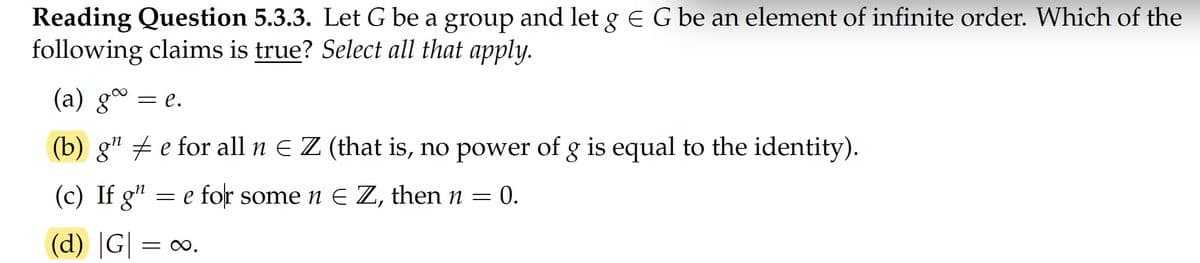 Reading Question 5.3.3. Let G be a group and let g e G be an element of infinite order. Which of the
following claims is true? Select all that apply.
(a) gº
= e.
(b) g" e for all n E Z (that is, no power of g is equal to the identity).
(c) If g"
e for somen E Z, then n
: 0.
(d) |G|
= 0.
