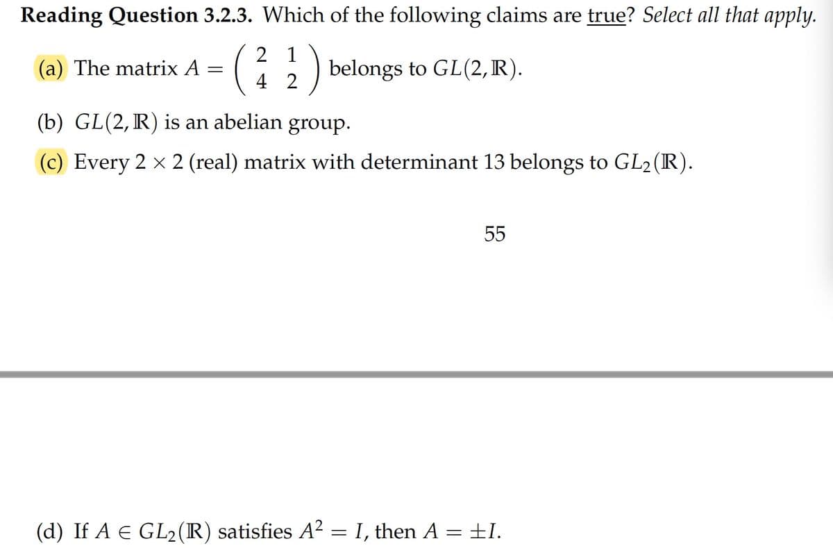 Reading Question 3.2.3. Which of the following claims are true? Select all that apply.
2 1
) belongs to GL(2,R).
(a) The matrix A =
4 2
(b) GL(2, R) is an abelian
group.
(c) Every 2 x 2 (real) matrix with determinant 13 belongs to GL2 (R).
55
(d) If A e GL2(R) satisfies A² = I, then A = ±I.
