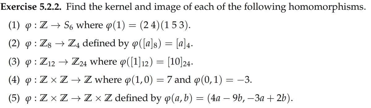 Exercise 5.2.2. Find the kernel and image of each of the following homomorphisms.
(1) q : Z → S6 where o(1) = (2 4)(1 5 3).
(2) q : Zg → Z4 defined by o([a]s) = [a]4.
8
(3) q : Z12 → Z24 where o([1]12) = [10]24.
(4) o : Z x Z → Z where o(1,0) = 7 and o(0,1) = –3.
(5) ф:ZxZ ZxZdefined by @(а,b) — (4а — 9, — За + 2b).
