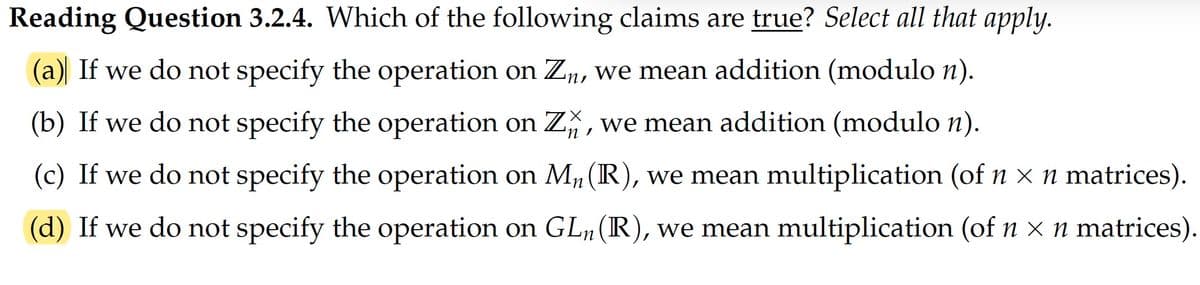 Reading Question 3.2.4. Which of the following claims are true? Select all that apply.
(a) If we do not specify the operation on Zn, we mean addition (modulo n).
(b) If we do not specify the operation on Z%, we mean addition (modulo n).
(c) If we do not specify the operation on M, (R), we mean multiplication (of n x n matrices).
(d) If we do not specify the operation on GL, (IR), we mean multiplication (of n × n matrices).
