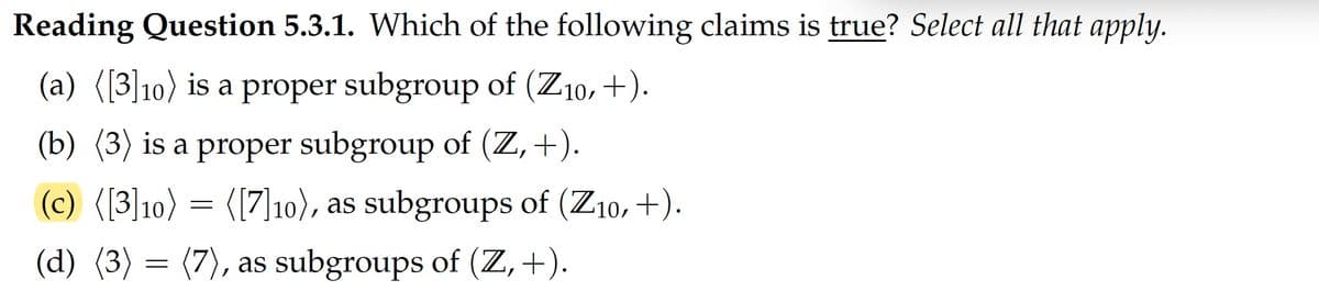Reading Question 5.3.1. Which of the following claims is true? Select all that apply.
(a) ([3]10) is a proper subgroup of (Z10, +).
(b) (3) is a proper subgroup of (Z,+).
(c) ([3]10) = ([7]10), as subgroups of (Z10, +).
(d) (3) = (7), as subgroups of (Z, +).
