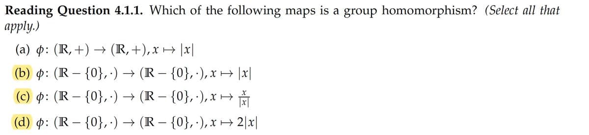 Reading Question 4.1.1. Which of the following maps is a group homomorphism? (Select all that
аpply.)
(a) p: (R, +) → (R,+),x → |x|
(b) p: (R – {0}, ·) → (R – {0}, ·), x → |x|
(c) : (R – {0}, ·) → (R – {0}, ·),x →
|x|
-
(d) p: (R – {0}, ·) → (R – {0}, ·), x → 2|x|
