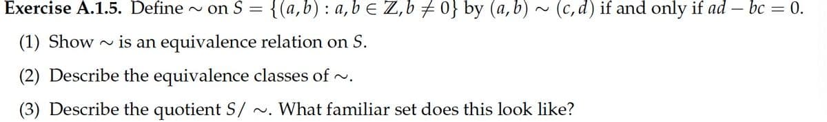 Exercise A.1.5. Define
~ on S = {(a,b): a,b E Z,b 0} by (a, b) ~ (c, d) if and only if ad – bc = 0.
(1) Show
~ is an equivalence relation on S.
(2) Describe the equivalence classes of ~.
(3) Describe the quotient S/ ~. What familiar set does this look like?
