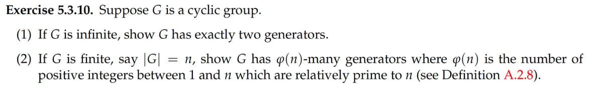 Exercise 5.3.10. Suppose G is a cyclic group.
(1) If G is infinite, show G has exactly two generators.
(2) If G is finite, say |G|
positive integers between 1 and n which are relatively prime to n (see Definition A.2.8).
= n, show G has p(n)-many generators where o(n) is the number of
