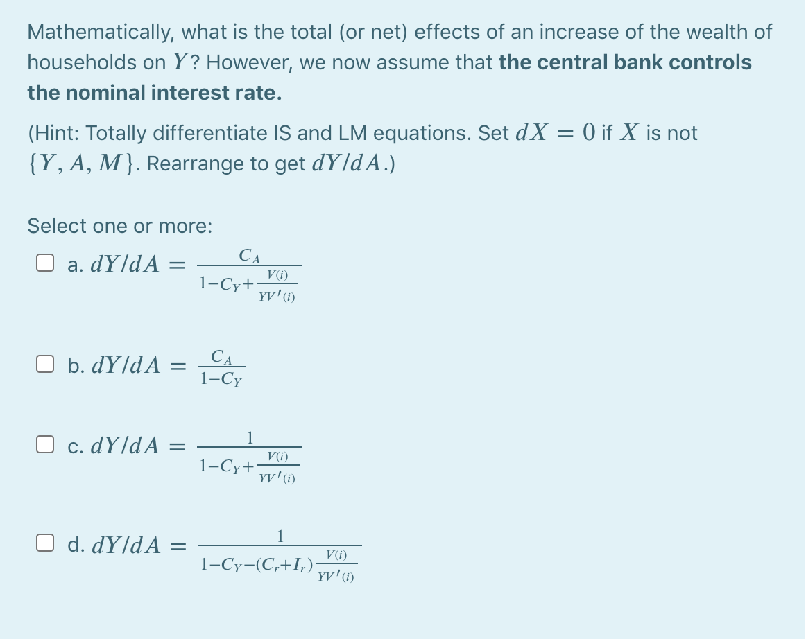 Mathematically, what is the total (or net) effects of an increase of the wealth of
households on Y? However, we now assume that the central bank controls
the nominal interest rate.
(Hint: Totally differentiate IS and LM equations. Set dX = 0 if X is not
{Y, A, M}. Rearrange to get dY/dA.)
Select one or more:
a. dY]dA
CA
V(i)
1-Cy+
YV'(1)
CA
1-Су
b. dY/dA =
O c. dY/dA
С.
V(i)
1-Cy+
YV'(i)
1
O d. dY]dA
V(i)
1-Cy-(C,+I,)
YV'(i)
