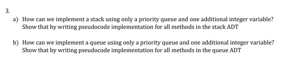 a) How can we implement a stack using only a priority queue and one additional integer variable?
Show that by writing pseudocode implementation for all methods in the stack ADT
b) How can we implement a queue using only a priority queue and one additional integer variable?
Show that by writing pseudocode implementation for all methods in the queue ADT
3.
