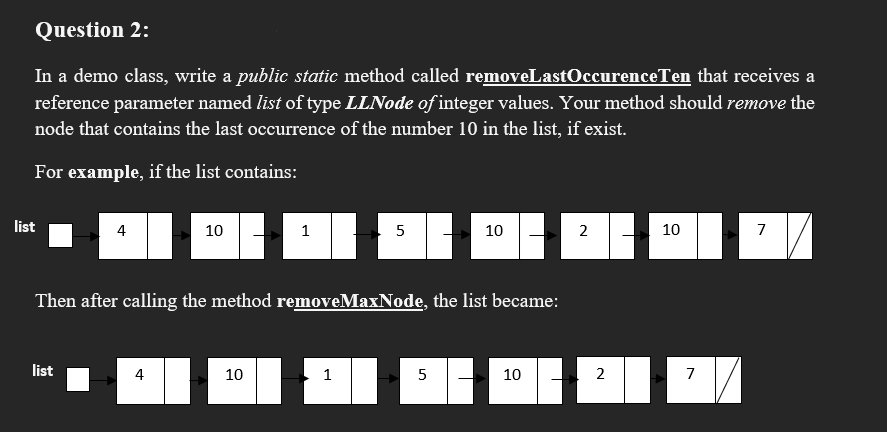 Question 2:
In a demo class, write a public static method called removeLastOccurenceTen that receives a
reference parameter named list of type LLNode of integer values. Your method should remove the
node that contains the last occurrence of the number 10 in the list, if exist.
For example, if the list contains:
list
4
10
1
5
10
2
10
7
Then after calling the method removeMaxNode, the list became:
list
4
10
1
5
10
2
7
