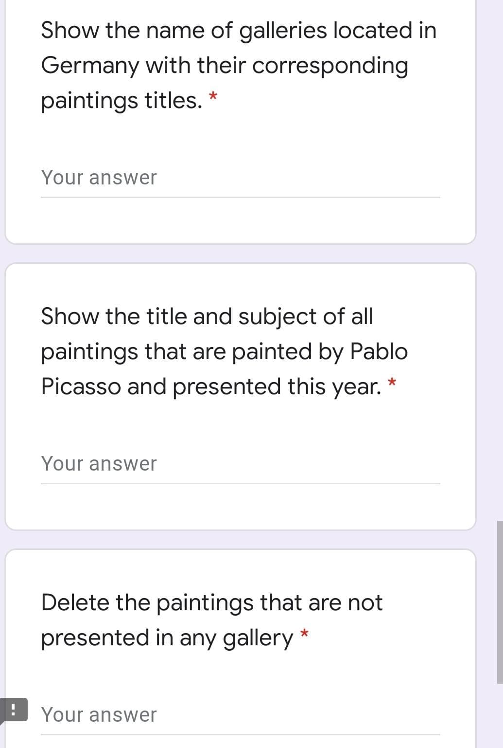 Show the name of galleries located in
Germany with their corresponding
paintings titles. *
Your answer
Show the title and subject of all
paintings that are painted by Pablo
Picasso and presented this year.
Your answer
Delete the paintings that are not
presented in any gallery *
Your answer
