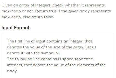 Given an array of integers, check whether it represents
max-heap or not. Return true if the given array represents
max-heap, else return false.
Input Format:
The first line of input contains an integer, that
denotes the value of the size of the array. Let us
denote it with the symbol N.
The following line contains N space separated
integers, that denote the value of the elements of the
array.
