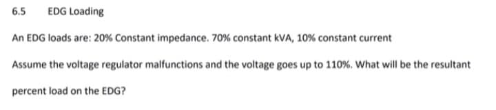 6.5
EDG Loading
An EDG loads are: 20% Constant impedance. 70% constant kVA, 10% constant current
Assume the voltage regulator malfunctions and the voltage goes up to 110%. What will be the resultant
percent load on the EDG?
