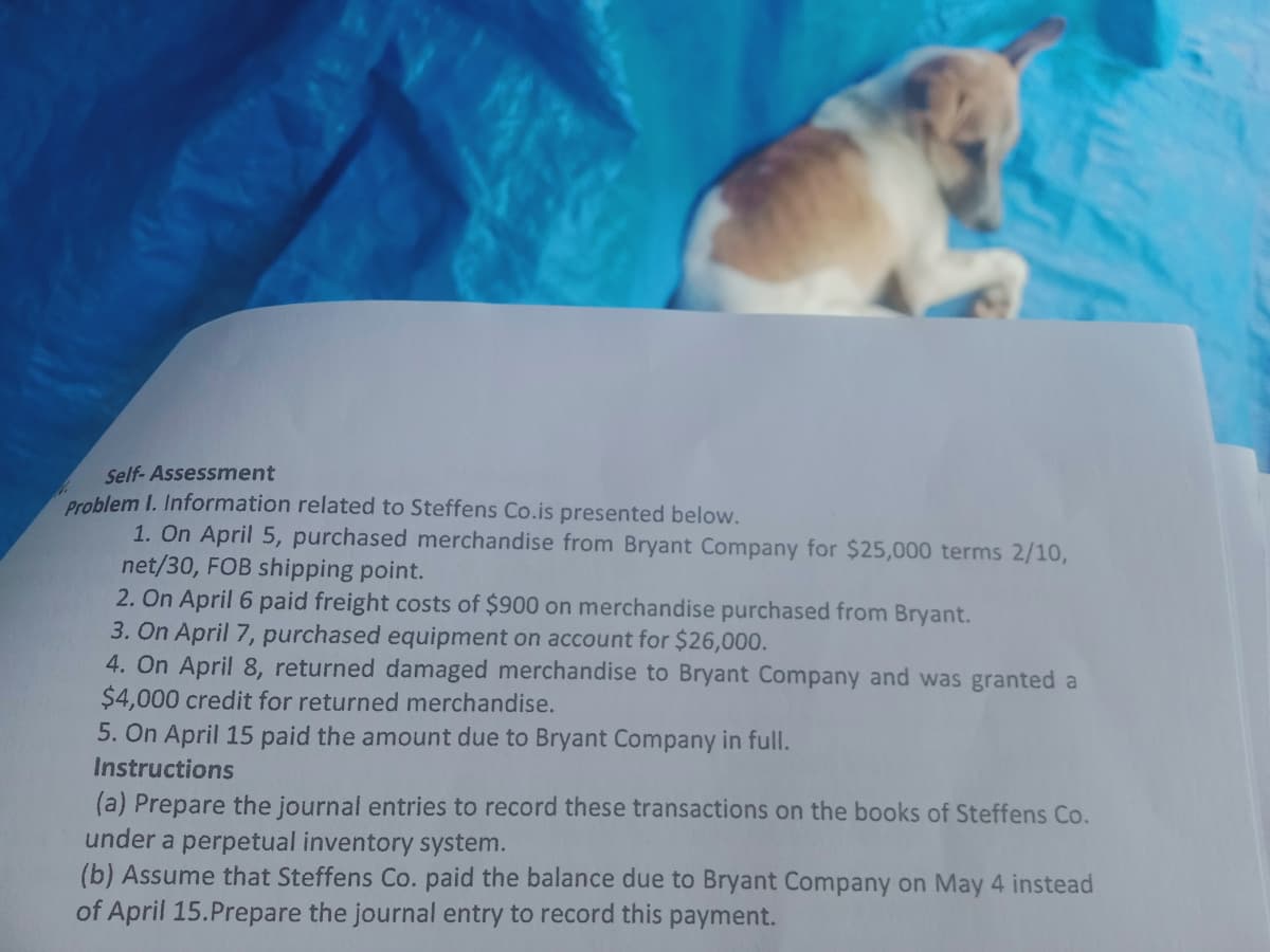 Self- Assessment
Problem I. Information related to Steffens Co.is presented below.
1. On April 5, purchased merchandise from Bryant Company for $25,000 terms 2/10,
net/30, FOB shipping point.
2. On April 6 paid freight costs of $900 on merchandise purchased from Bryant.
3. On April 7, purchased equipment on account for $26,000.
4. On April 8, returned damaged merchandise to Bryant Company and was granted a
$4,000 credit for returned merchandise.
5. On April 15 paid the amount due to Bryant Company in full.
Instructions
(a) Prepare the journal entries to record these transactions on the books of Steffens Co.
under a perpetual inventory system.
(b) Assume that Steffens Co. paid the balance due to Bryant Company on May 4 instead
of April 15.Prepare the journal entry to record this payment.
