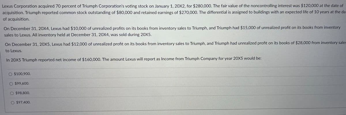 Lexus Corporation acquired 70 percent of Triumph Corporation's voting stock on January 1, 20X2, for $280,000. The fair value of the noncontrolling interest was $120,000 at the date of
acquisition. Triumph reported common stock outstanding of $80,000 and retained earnings of $270,000. The differential is assigned to buildings with an expected life of 10 years at the dat
of acquisition.
On December 31, 20X4, Lexus had $10,000 of unrealized profits on its books from inventory sales to Triumph, and Triumph had $15,000 of unrealized profit on its books from inventory
sales to Lexus. All inventory held at December 31, 20X4, was sold during 20X5.
On December 31, 20X5, Lexus had $12,000 of unrealized profit on its books from inventory sales to Triumph, and Triumph had unrealized profit on its books of $28,000 from inventory sales
to Lexus.
In 20X5 Triumph reported net income of $160,000. The amount Lexus will report as Income from Triumph Company for year 20X5 would be:
$100,900.
O $99,600.
O $98,800.
O $97,400.
