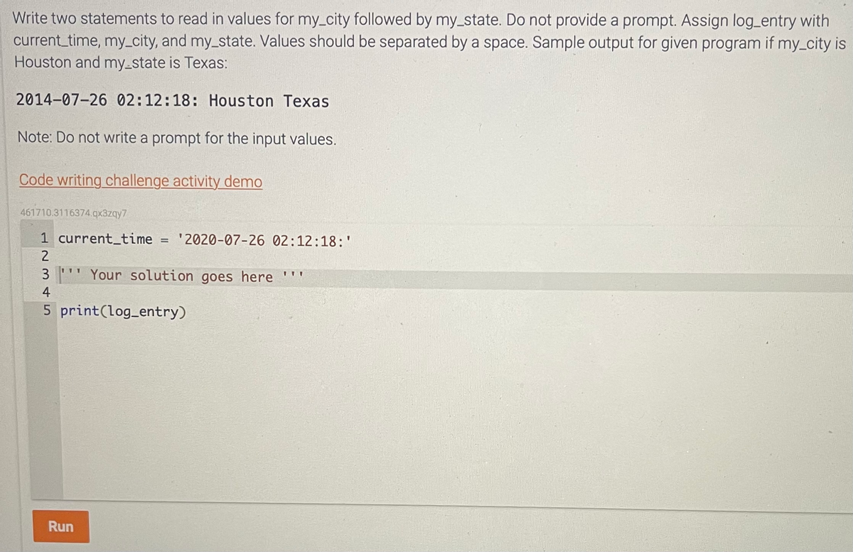 Write two statements to read in values for my_city followed by my_state. Do not provide a prompt. Assign log_entry with
current_time, my_city, and my_state. Values should be separated by a space. Sample output for given program if my_city is
Houston and my-state is Texas:
2014-07-26 02:12:18: Houston Texas
Note: Do not write a prompt for the input values.
Code writing challenge activity demo
461710.3116374.qx3zqy7
1 current_time = '2020-07-26 02:12:18:'
2
3 Your solution goes here
4
5 print(log_entry)
111
Run