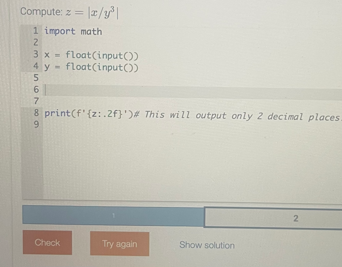 Compute: z = x/y³|
1 import math
2
3 x = float(input())
4 y = float(input())
456789
8 print (f' {z:.2f}')# This will output only 2 decimal places
Check
Try again
Show solution
2