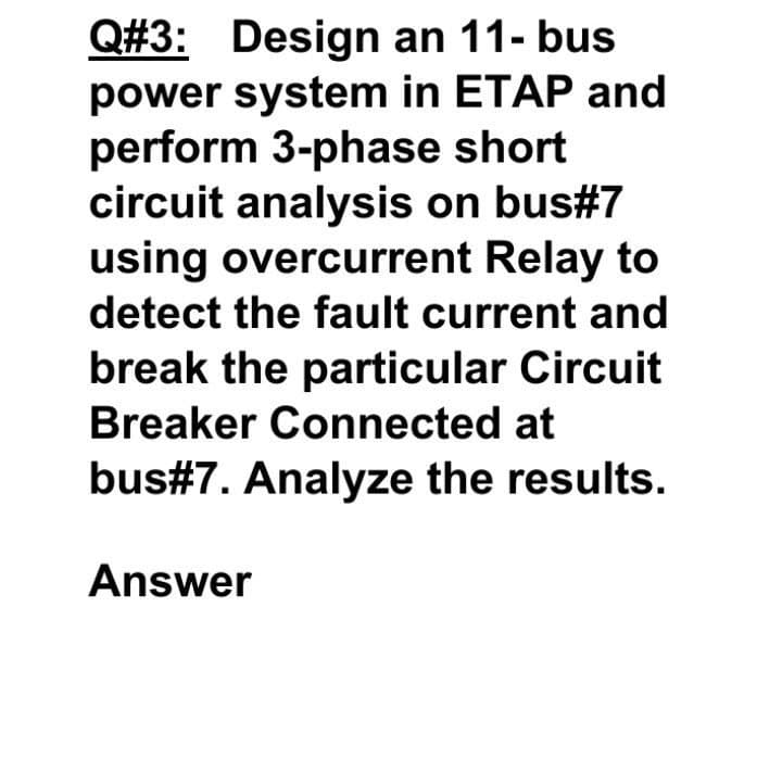 Q#3: Design an 11- bus
power system in ETAP and
perform 3-phase short
circuit analysis on bus#7
using overcurrent Relay to
detect the fault current and
break the particular Circuit
Breaker Connected at
bus#7. Analyze the results.
Answer
