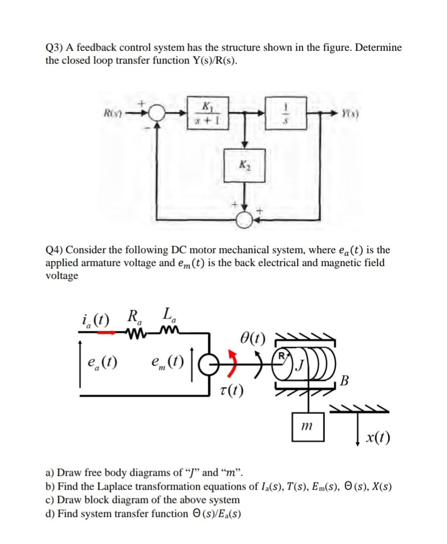 Q3) A feedback control system has the structure shown in the figure. Determine
the closed loop transfer function Y(s)/R(s).
к
ROs
K2
Q4) Consider the following DC motor mechanical system, where ea(t) is the
applied armature voltage and em (t) is the back electrical and magnetic field
voltage
i (1) R.
L.
0(1)
e (1)
e_ (1)
„()
B
t(1)
т
x(1)
a) Draw free body diagrams of “J" and “m".
b) Find the Laplace transformation equations of Ia(s), T(s), Em(s), O (s), X(s)
c) Draw block diagram of the above system
d) Find system transfer function O (s)/Ea(s)
-15
