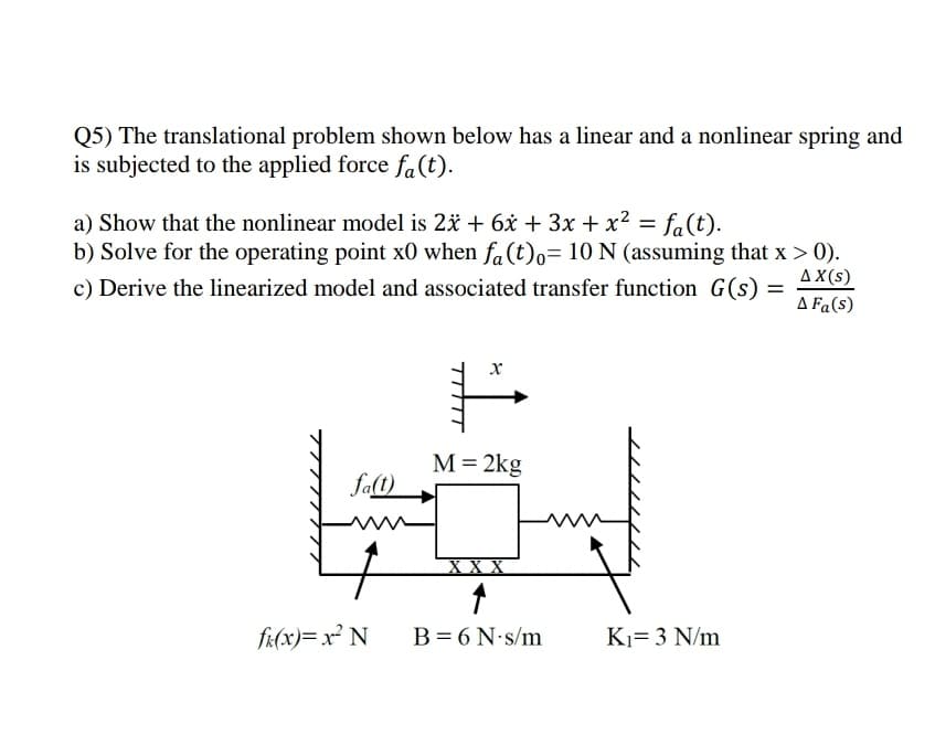 Q5) The translational problem shown below has a linear and a nonlinear spring and
is subjected to the applied force fa(t).
a) Show that the nonlinear model is 2* + 6x + 3x + x² = fa(t).
b) Solve for the operating point x0 when fa(t)o= 10 N (assuming that x > 0).
c) Derive the linearized model and associated transfer function G(s)
%3D
AX(s)
A Fa(s)
х
M=2kg
falt)
хх
fi(x)= x² N
B=6 N s/m
Ki= 3 N/m
