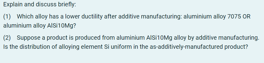 Explain and discuss briefly:
(1) Which alloy has a lower ductility after additive manufacturing: aluminium alloy 7075 OR
aluminium alloy AlSi10Mg?
(2) Suppose a product is produced from aluminium AlSi10Mg alloy by additive manufacturing.
Is the distribution of alloying element Si uniform in the as-additively-manufactured product?