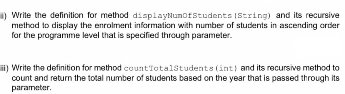 ii) Write the definition for method displayNumOfStudents (String) and its recursive
method to display the enrolment information with number of students in ascending order
for the programme level that is specified through parameter.
iii) Write the definition for method countTotalStudents(int) and its recursive method to
count and return the total number of students based on the year that is passed through its
parameter.
