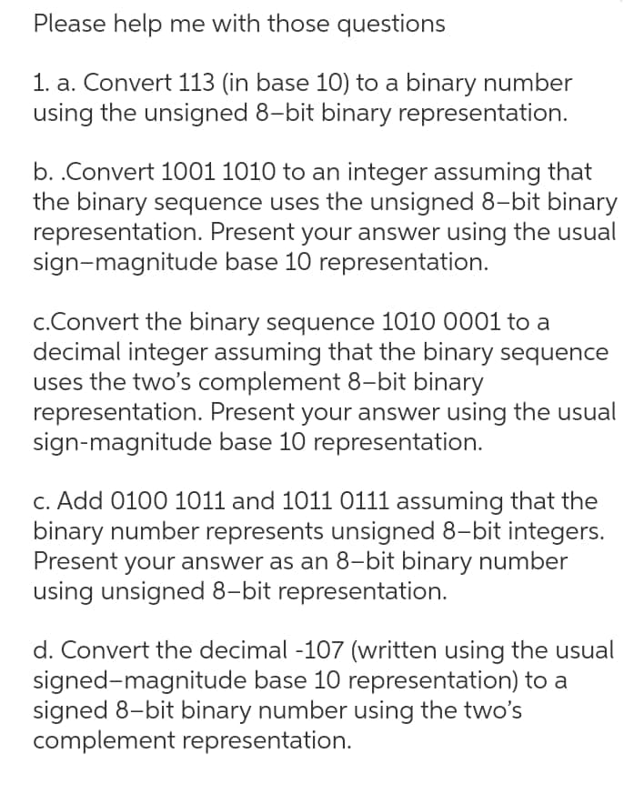 Please help me with those questions
1. a. Convert 113 (in base 10) to a binary number
using the unsigned 8-bit binary representation.
b. .Convert 1001 1010 to an integer assuming that
the binary sequence uses the unsigned 8-bit binary
representation. Present your answer using the usual
sign-magnitude base 10 representation.
c.Convert the binary sequence 1010 0001 to a
decimal integer assuming that the binary sequence
uses the two's complement 8-bit binary
representation. Present your answer using the usual
sign-magnitude base 10 representation.
c. Add 0100 1011 and 1011 0111 assuming that the
binary number represents unsigned 8-bit integers.
Present your answer as an 8-bit binary number
using unsigned 8-bit representation.
d. Convert the decimal -107 (written using the usual
signed-magnitude base 10 representation) to a
signed 8-bit binary number using the two's
complement representation.