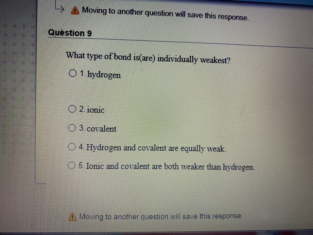 Moving to another question will save this response.
Question 9
What type of bond is(are) individually weakest?
O 1. hydrogen
O 2. ionic
O 3. covalent
O 4. Hydrogen and covalent are equally weak.
5. Ionic and covalent are both weaker than hydrogen.
A Moving to another question will save this response.
