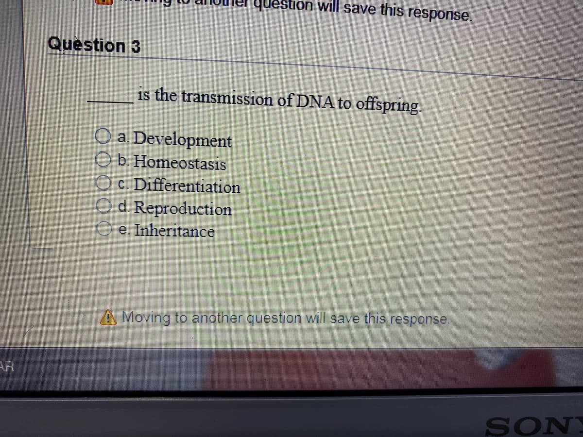 question will save this response.
Question 3
is the transmission of DNA to offspring.
O a. Development
b. Homeostasis
c. Differentiation
Od Reproduction
e. Inheritance
A Moving to another question will save this response.
AR
SONY
