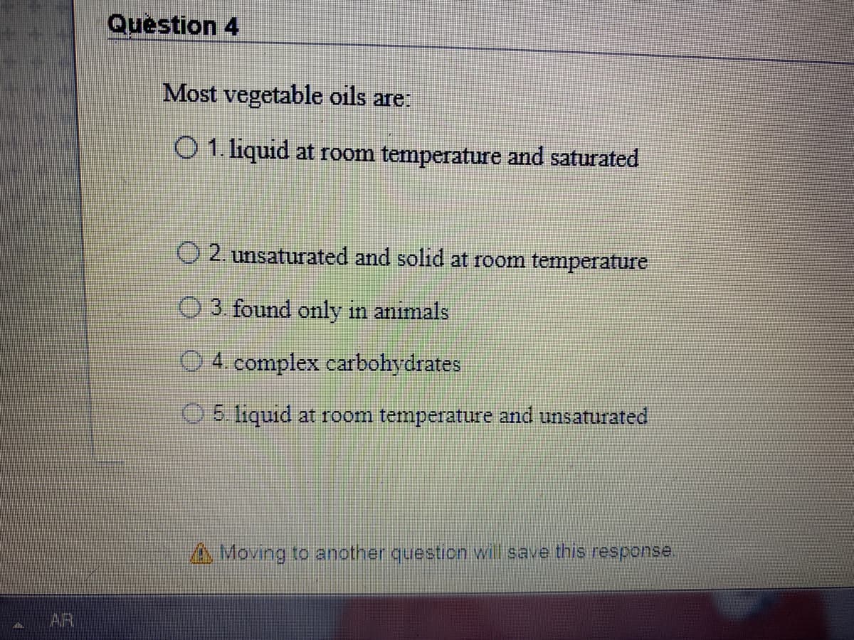 Question 4
Most vegetable oils are:
O 1. liquid at room temperature and saturated
2. unsaturated and solid at room temperature
3. found only in animals
4. complex carbohydrates
5. liquid at room temperature and unsaturated
A Moving to anotner question will save this response.
AR
