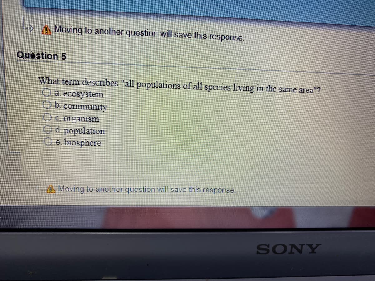 A Moving to another question will save this response.
Question 5
What term describes "all populations of all species living in the same area"?
O a. ecosystem
b. community
C. organism
d. population
e. biosphere
A Moving to another question will save this response.
SONY
