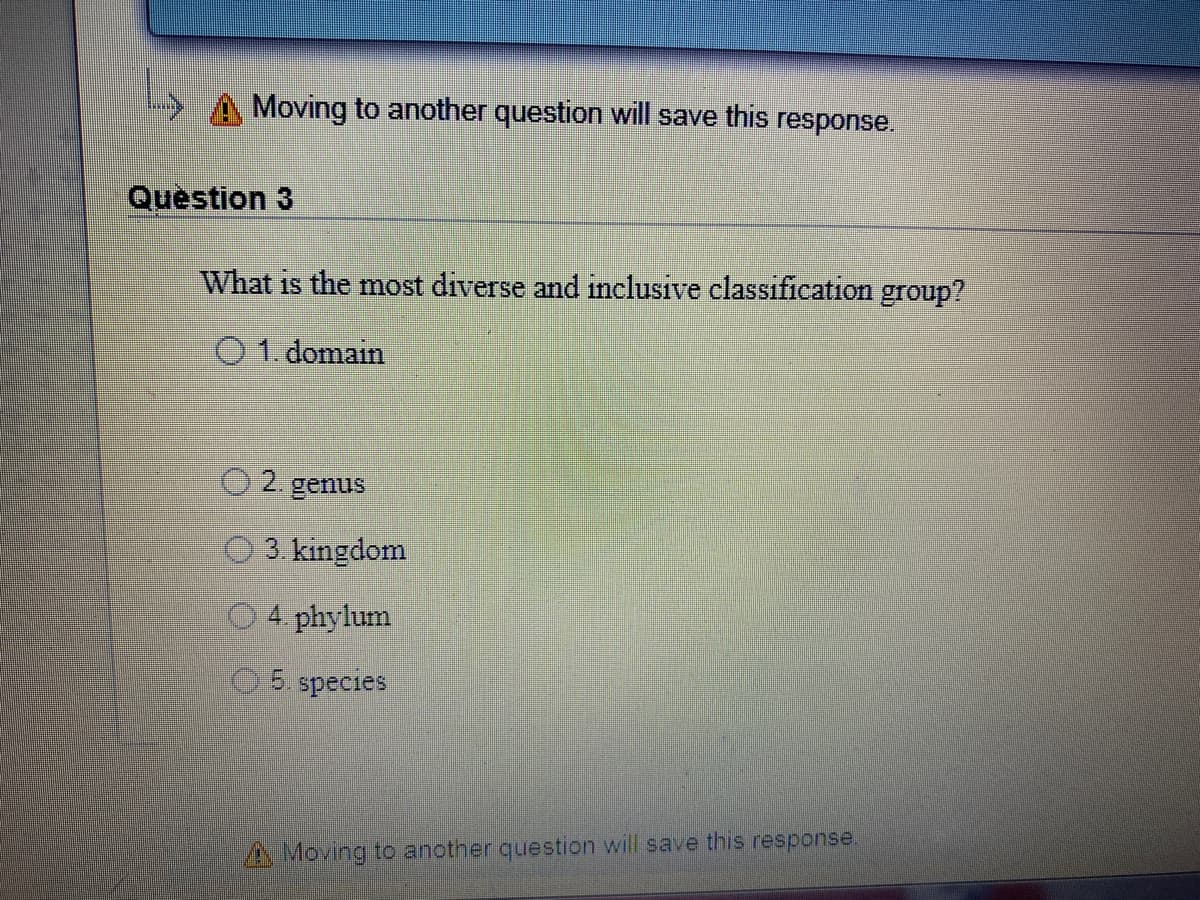 Moving to another question will save this response.
Question 3
What is the most diverse and inclusive classification group?
O1. domain
2.
genus
O 3. kingdom
4. phylum
5. species
A Moving to another question will save this response.

