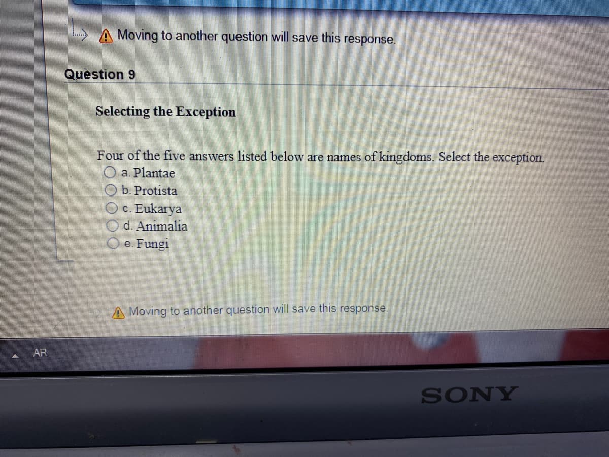 A Moving to another question will save this response.
Question 9
Selecting the Exception
Four of the five answers listed below are names of kingdoms. Select the exception.
a. Plantae
b. Protista
c. Eukarya
d. Animalia
e. Fungi
A Moving to another question will save this response.
AR
SONY
