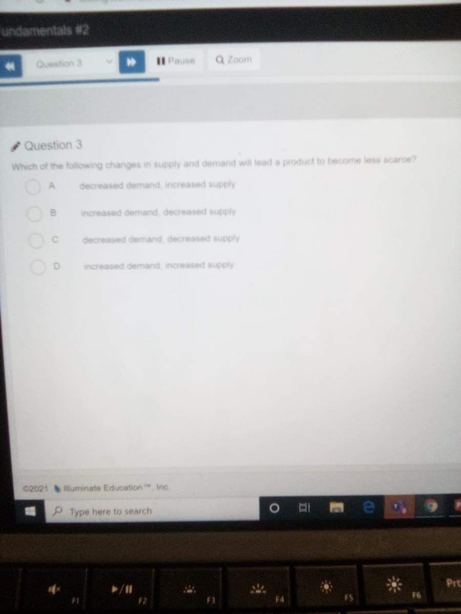 undamentals #2
Pause
Q Zoom
Question 3
Question 3
Which of the following changes in supply and demand will lead a product to become less scarce?
decreased demand, increased supply
increased demand, decreased supply
decreased demand, decreased supply
increased demand, increased supply
©2021 lluminate Education , Inc.
P Type here to search
Prt
F2
